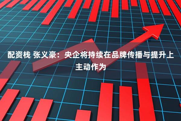 配资栈 张义豪：央企将持续在品牌传播与提升上主动作为