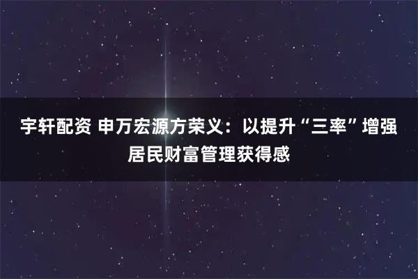 宇轩配资 申万宏源方荣义:以提升“三率”增强居民财富管理获得感