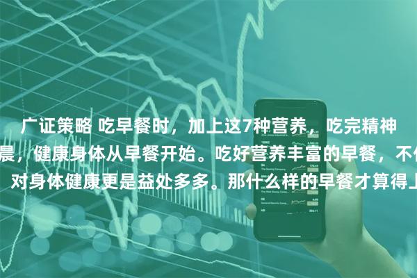 广证策略 吃早餐时，加上这7种营养，吃完精神一整天！一日之计在于晨，健康身体从早餐开始。吃好营养丰富的早餐，不仅让你一整天精神抖擞，对身体健康更是益处多多。那什么样的早餐才算得上营养早餐呢？中国营养学会指出，营养早餐应包含人体需要的七大营养：1、优质碳水化合物比如红薯、土豆、全麦