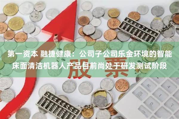 第一资本 融捷健康：公司子公司乐金环境的智能床面清洁机器人产品目前尚处于研发测试阶段