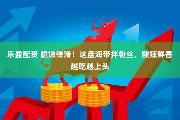 乐盈配资 脆嫩弹滑！这盘海带拌粉丝，酸辣鲜香越吃越上头