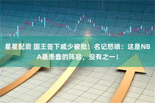 星星配资 国王签下威少被批！名记怒喷：这是NBA最愚蠢的阵容，没有之一！