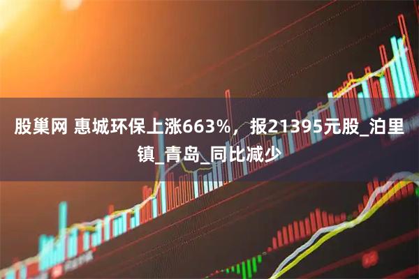 股巢网 惠城环保上涨663%，报21395元股_泊里镇_青岛_同比减少