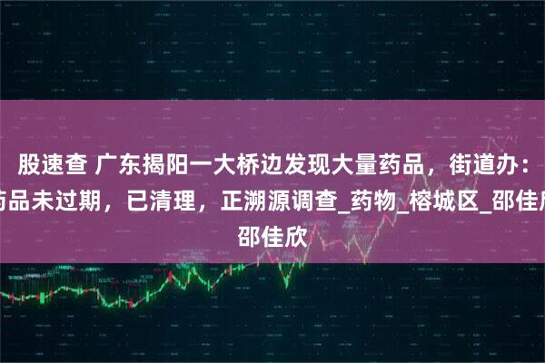 股速查 广东揭阳一大桥边发现大量药品，街道办：药品未过期，已清理，正溯源调查_药物_榕城区_邵佳欣