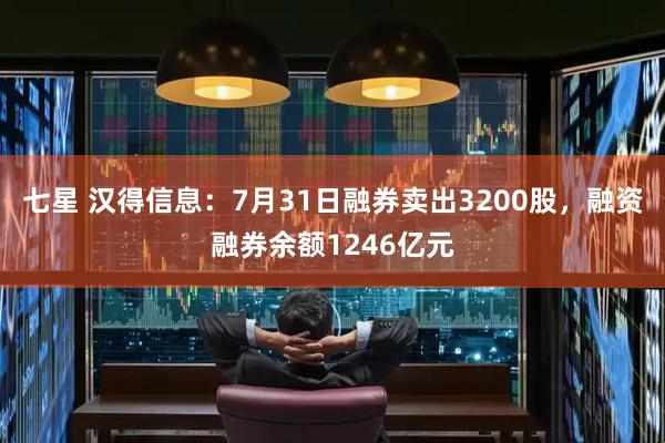 七星 汉得信息：7月31日融券卖出3200股，融资融券余额1246亿元